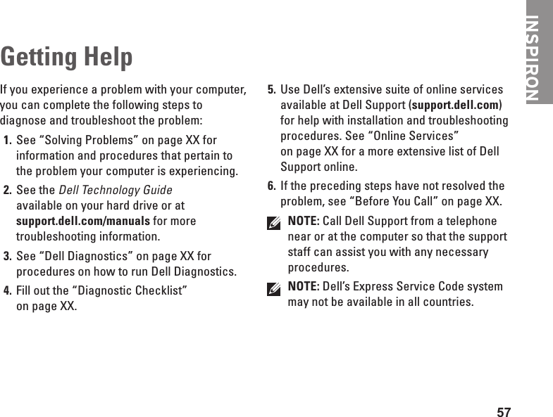 57Getting HelpIf you experience a problem with your computer, you can complete the following steps to diagnose and troubleshoot the problem:See “Solving Problems” on page XX for 1. information and procedures that pertain to the problem your computer is experiencing.See the 2. Dell Technology Guide available on your hard drive or at support.dell.com/manuals for more troubleshooting information.See “Dell Diagnostics” on page XX for 3. procedures on how to run Dell Diagnostics.Fill out the “Diagnostic Checklist” 4. on page XX.Use Dell’s extensive suite of online services 5. available at Dell Support (support.dell.com) for help with installation and troubleshooting procedures. See “Online Services” on page XX for a more extensive list of Dell Support online.If the preceding steps have not resolved the 6. problem, see “Before You Call” on page XX.NOTE: Call Dell Support from a telephone near or at the computer so that the support staff can assist you with any necessary procedures.NOTE: Dell’s Express Service Code system may not be available in all countries.INSPIRON
