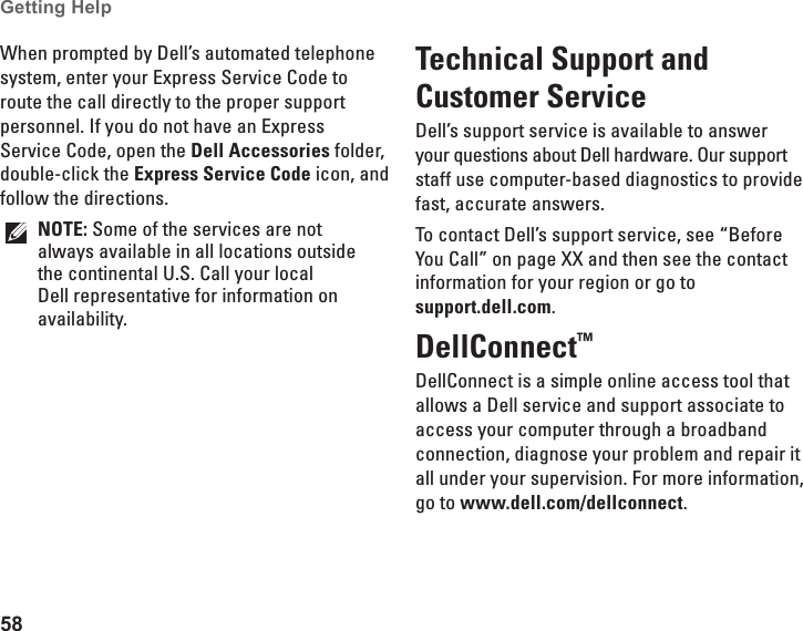 58Getting Help When prompted by Dell’s automated telephone system, enter your Express Service Code to route the call directly to the proper support personnel. If you do not have an Express Service Code, open the Dell Accessories folder, double-click the Express Service Code icon, and follow the directions.NOTE: Some of the services are not always available in all locations outside the continental U.S. Call your local Dell representative for information on availability.Technical Support and Customer ServiceDell’s support service is available to answer your questions about Dell hardware. Our support staff use computer-based diagnostics to provide fast, accurate answers.To contact Dell’s support service, see “Before You Call” on page XX and then see the contact information for your region or go to  support.dell.com.DellConnect™ DellConnect is a simple online access tool that allows a Dell service and support associate to access your computer through a broadband connection, diagnose your problem and repair it all under your supervision. For more information, go to www.dell.com/dellconnect.