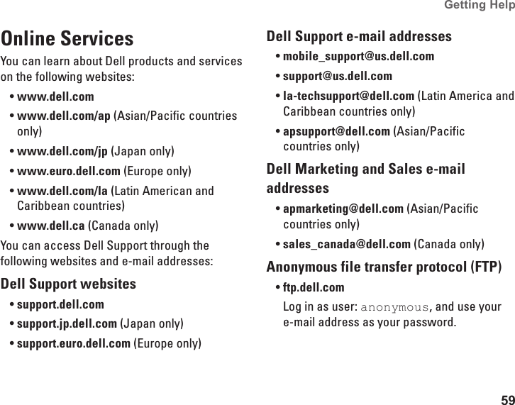 59Getting Help Online ServicesYou can learn about Dell products and services on the following websites:www.dell.com•www.dell.com/ap•  (Asian/Pacific countries only)www.dell.com/jp•  (Japan only)www.euro.dell.com•  (Europe only)www.dell.com/la•  (Latin American and Caribbean countries)www.dell.ca•  (Canada only)You can access Dell Support through the following websites and e-mail addresses:Dell Support websitessupport.dell.com•support.jp.dell.com•  (Japan only)support.euro.dell.com•  (Europe only)Dell Support e-mail addressesmobile_support@us.dell.com•support@us.dell.com•  la-techsupport@dell.com•  (Latin America and Caribbean countries only)apsupport@dell.com•  (Asian/Pacific countries only)Dell Marketing and Sales e-mail addressesapmarketing@dell.com•  (Asian/Pacific countries only)sales_canada@dell.com•  (Canada only)Anonymous file transfer protocol (FTP)ftp.dell.com•Log in as user: anonymous, and use your e-mail address as your password.