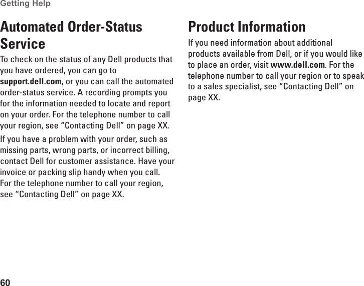 60Getting Help Automated Order-Status ServiceTo check on the status of any Dell products that you have ordered, you can go to  support.dell.com, or you can call the automated order-status service. A recording prompts you for the information needed to locate and report on your order. For the telephone number to call your region, see “Contacting Dell” on page XX.If you have a problem with your order, such as missing parts, wrong parts, or incorrect billing, contact Dell for customer assistance. Have your invoice or packing slip handy when you call. For the telephone number to call your region, see “Contacting Dell” on page XX.Product InformationIf you need information about additional products available from Dell, or if you would like to place an order, visit www.dell.com. For the telephone number to call your region or to speak to a sales specialist, see “Contacting Dell” on page XX.