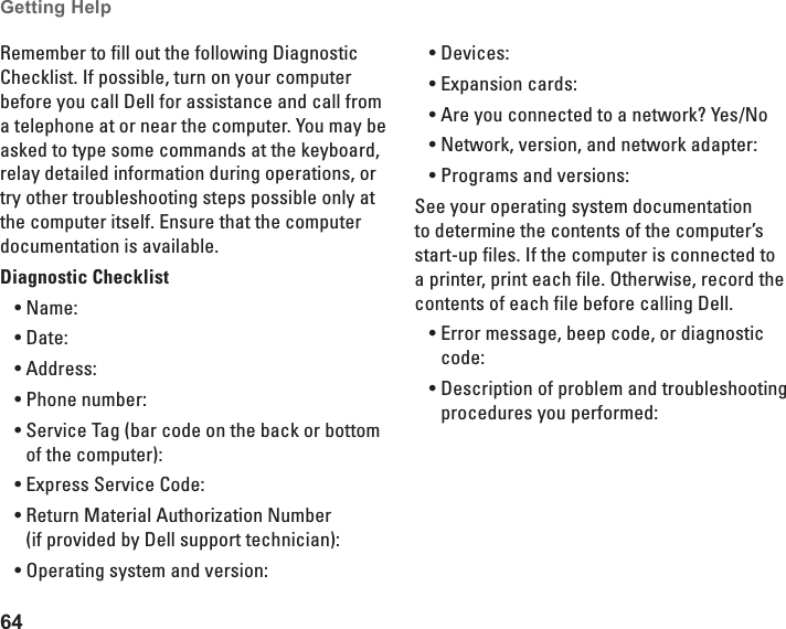 64Getting Help Remember to fill out the following Diagnostic Checklist. If possible, turn on your computer before you call Dell for assistance and call from a telephone at or near the computer. You may be asked to type some commands at the keyboard, relay detailed information during operations, or try other troubleshooting steps possible only at the computer itself. Ensure that the computer documentation is available. Diagnostic ChecklistName:•Date:•Address:•Phone number:•Service Tag (bar code on the back or bottom •of the computer):Express Service Code:•Return Material Authorization Number •(if provided by Dell support technician):Operating system and version:•Devices:•Expansion cards:•Are you connected to a network? Yes /No•Network, version, and network adapter:•Programs and versions:•See your operating system documentation to determine the contents of the computer’s start-up files. If the computer is connected to a printer, print each file. Otherwise, record the contents of each file before calling Dell.Error message, beep code, or diagnostic •code:Description of problem and troubleshooting •procedures you performed: