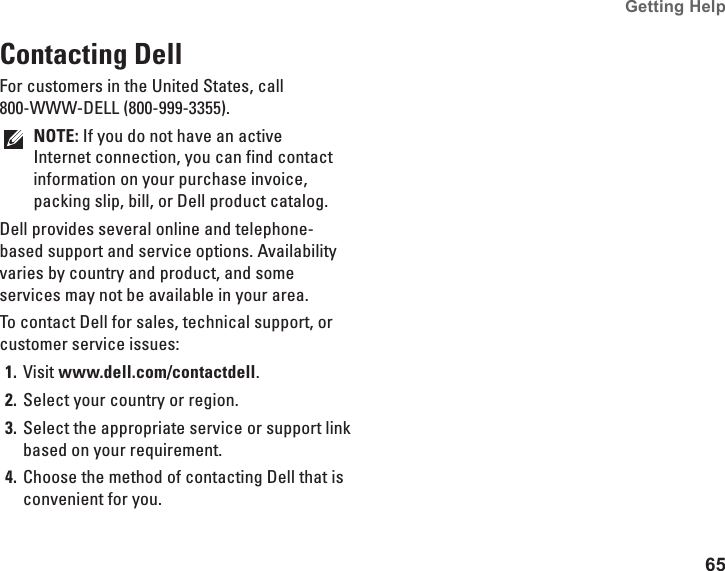65Getting Help Contacting DellFor customers in the United States, call 800-WWW-DELL (800-999-3355).NOTE: If you do not have an active Internet connection, you can find contact information on your purchase invoice, packing slip, bill, or Dell product catalog. Dell provides several online and telephone-based support and service options. Availability varies by country and product, and some services may not be available in your area. To contact Dell for sales, technical support, or customer service issues:Visit 1.  www.dell.com/contactdell.Select your country or region.2. Select the appropriate service or support link 3. based on your requirement.Choose the method of contacting Dell that is 4. convenient for you.