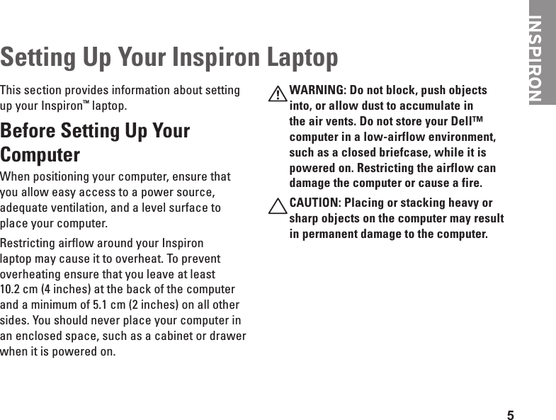 5This section provides information about setting up your Inspiron™ laptop. Before Setting Up Your Computer When positioning your computer, ensure that you allow easy access to a power source, adequate ventilation, and a level surface to place your computer.Restricting airflow around your Inspiron laptop may cause it to overheat. To prevent overheating ensure that you leave at least 10.2 cm (4 inches) at the back of the computer and a minimum of 5.1 cm (2 inches) on all other sides. You should never place your computer in an enclosed space, such as a cabinet or drawer when it is powered on.WARNING: Do not block, push objects into, or allow dust to accumulate in the air vents. Do not store your Dell™ computer in a low-airflow environment, such as a closed briefcase, while it is powered on. Restricting the airflow can damage the computer or cause a fire. CAUTION: Placing or stacking heavy or sharp objects on the computer may result in permanent damage to the computer.Setting Up Your Inspiron LaptopINSPIRON