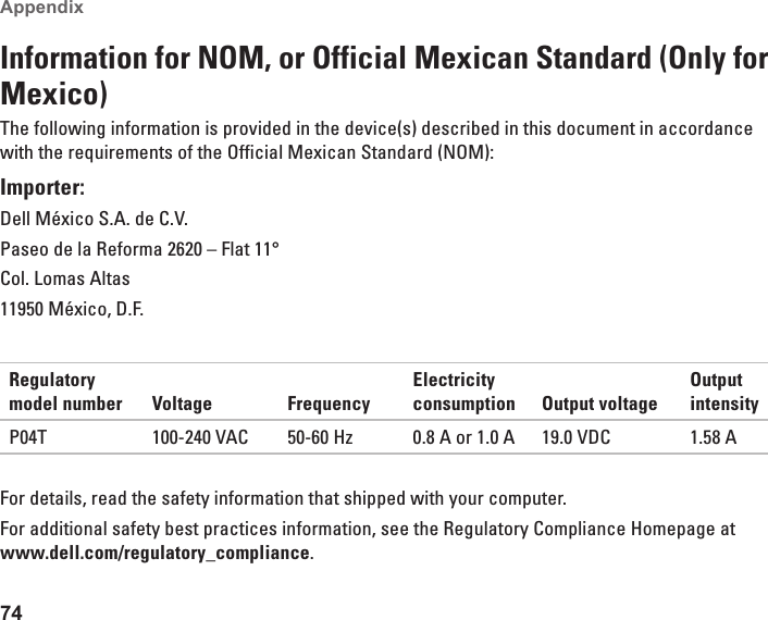 74Appendix Information for NOM, or Official Mexican Standard (Only for Mexico)The following information is provided in the device(s) described in this document in accordance with the requirements of the Official Mexican Standard (NOM):Importer:Dell México S.A. de C.V.Paseo de la Reforma 2620 – Flat 11°Col. Lomas Altas11950 México, D.F.Regulatory model number Voltage FrequencyElectricity consumption Output voltageOutput intensityP04T 100-240 VAC 50-60 Hz 0.8 A or 1.0 A 19.0 VDC 1.58 AFor details, read the safety information that shipped with your computer. For additional safety best practices information, see the Regulatory Compliance Homepage at  www.dell.com/regulatory_compliance.