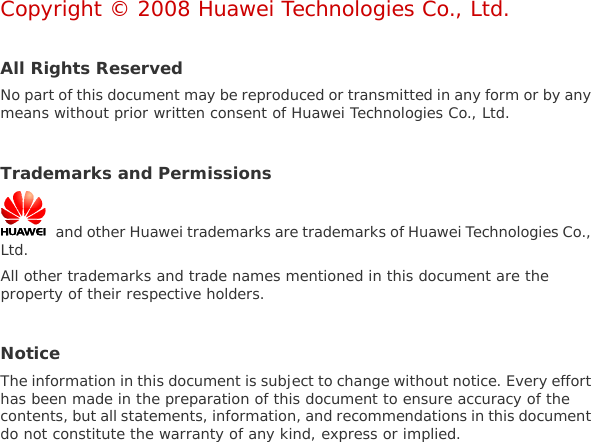  Copyright © 2008 Huawei Technologies Co., Ltd.  All Rights Reserved No part of this document may be reproduced or transmitted in any form or by any means without prior written consent of Huawei Technologies Co., Ltd.  Trademarks and Permissions   and other Huawei trademarks are trademarks of Huawei Technologies Co., Ltd. All other trademarks and trade names mentioned in this document are the property of their respective holders.  Notice The information in this document is subject to change without notice. Every effort has been made in the preparation of this document to ensure accuracy of the contents, but all statements, information, and recommendations in this document do not constitute the warranty of any kind, express or implied.  