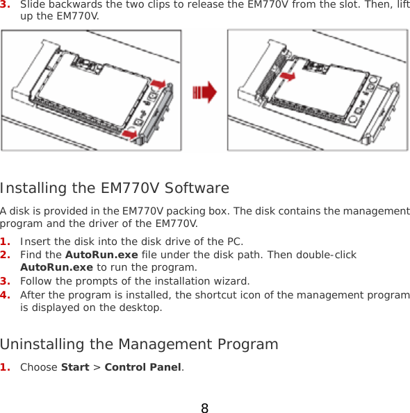 8  3. Slide backwards the two clips to release the EM770V from the slot. Then, lift up the EM770V.   Installing the EM770V Software A disk is provided in the EM770V packing box. The disk contains the management program and the driver of the EM770V. 1. Insert the disk into the disk drive of the PC. 2. Find the AutoRun.exe file under the disk path. Then double-click AutoRun.exe to run the program. 3. Follow the prompts of the installation wizard. 4. After the program is installed, the shortcut icon of the management program is displayed on the desktop.  Uninstalling the Management Program 1. Choose Start &gt; Control Panel. 