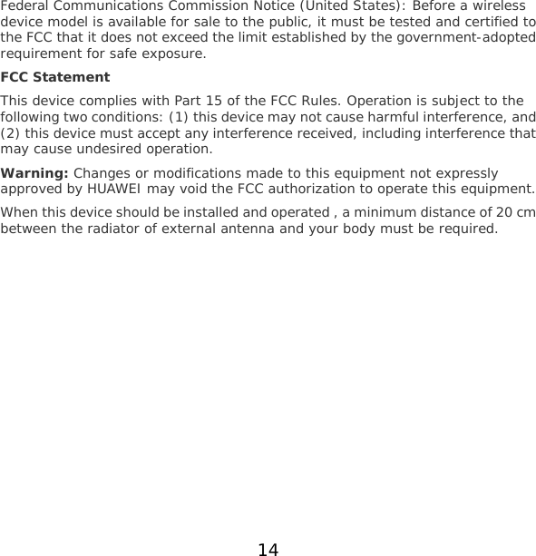14 Federal Communications Commission Notice (United States): Before a wireless device model is available for sale to the public, it must be tested and certified to the FCC that it does not exceed the limit established by the government-adopted requirement for safe exposure. FCC Statement This device complies with Part 15 of the FCC Rules. Operation is subject to the following two conditions: (1) this device may not cause harmful interference, and (2) this device must accept any interference received, including interference that may cause undesired operation. Warning: Changes or modifications made to this equipment not expressly approved by HUAWEI may void the FCC authorization to operate this equipment. When this device should be installed and operated , a minimum distance of 20 cm between the radiator of external antenna and your body must be required.  