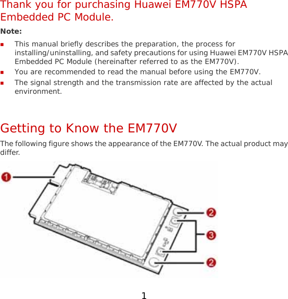 1 Thank you for purchasing Huawei EM770V HSPA Embedded PC Module. Note:   This manual briefly describes the preparation, the process for installing/uninstalling, and safety precautions for using Huawei EM770V HSPA Embedded PC Module (hereinafter referred to as the EM770V).  You are recommended to read the manual before using the EM770V.  The signal strength and the transmission rate are affected by the actual environment.  Getting to Know the EM770V The following figure shows the appearance of the EM770V. The actual product may differ.  