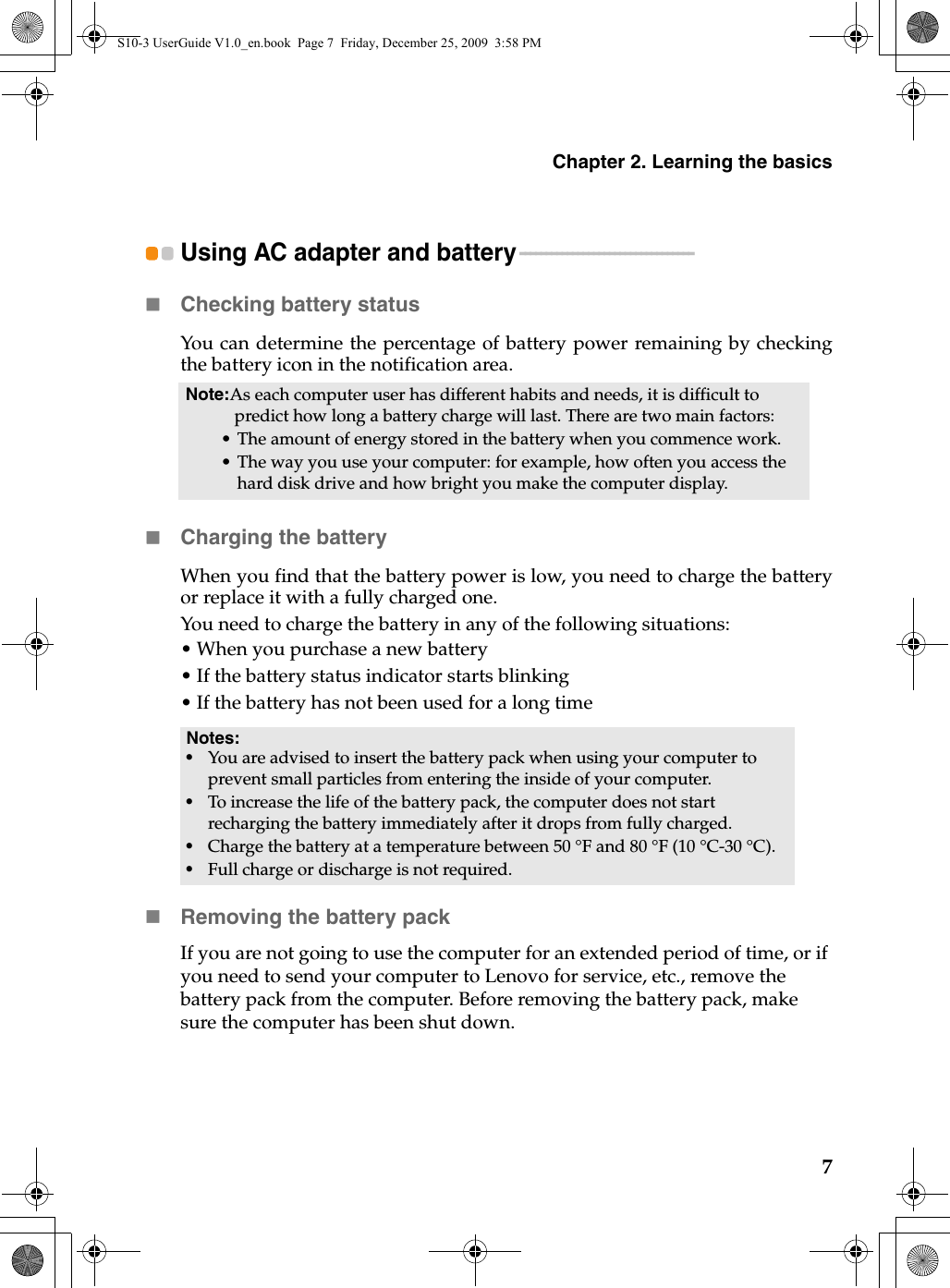 Chapter 2. Learning the basics7Using AC adapter and battery - - - - - - - - - - - - - - - - - - - - - - - - - - - - - - - - -Checking battery statusYou can determine the percentage of battery power remaining by checkingthe battery icon in the notification area.Charging the batteryWhen you find that the battery power is low, you need to charge the batteryor replace it with a fully charged one.You need to charge the battery in any of the following situations:• When you purchase a new battery• If the battery status indicator starts blinking• If the battery has not been used for a long timeRemoving the battery pack If you are not going to use the computer for an extended period of time, or if you need to send your computer to Lenovo for service, etc., remove the battery pack from the computer. Before removing the battery pack, make sure the computer has been shut down.Note:As each computer user has different habits and needs, it is difficult to predict how long a battery charge will last. There are two main factors:• The amount of energy stored in the battery when you commence work.• The way you use your computer: for example, how often you access the hard disk drive and how bright you make the computer display.Notes:•You are advised to insert the battery pack when using your computer to prevent small particles from entering the inside of your computer.•To increase the life of the battery pack, the computer does not start recharging the battery immediately after it drops from fully charged.•Charge the battery at a temperature between 50 °F and 80 °F (10 °C-30 °C).•Full charge or discharge is not required.S10-3 UserGuide V1.0_en.book  Page 7  Friday, December 25, 2009  3:58 PM