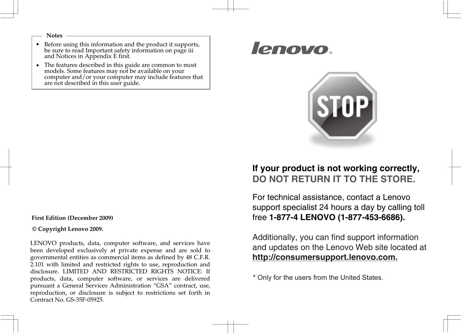 First Edition (December 2009)© Copyright Lenovo 2009. If your product is not working correctly, DO NOT RETURN IT TO THE STORE.For technical assistance, contact a Lenovo support specialist 24 hours a day by calling toll free 1-877-4 LENOVO (1-877-453-6686).   Additionally, you can find support information and updates on the Lenovo Web site located at http://consumersupport.lenovo.com.* Only for the users from the United States.•NotesBefore using this information and the product it supports, be sure to read Important safety information on page iii and Notices in Appendix E first.•The features described in this guide are common to most models. Some features may not be available on your computer and/or your computer may include features that are not described in this user guide.LENOVO  products,  data,  computer  software,  and  services  have been  developed  exclusively  at  private  expense  and  are  sold  to governmental entities as commercial items as defined by 48 C.F.R. 2.101  with  limited  and  restricted  rights  to  use,  reproduction  and disclosure.  LIMITED  AND  RESTRICTED  RIGHTS  NOTICE:  If products,  data,  computer  software,  or  services  are  delivered pursuant  a  General  Services  Administration  “GSA”  contract,  use, reproduction,  or  disclosure  is  subject  to  restrictions  set  forth  in Contract No. GS-35F-05925.