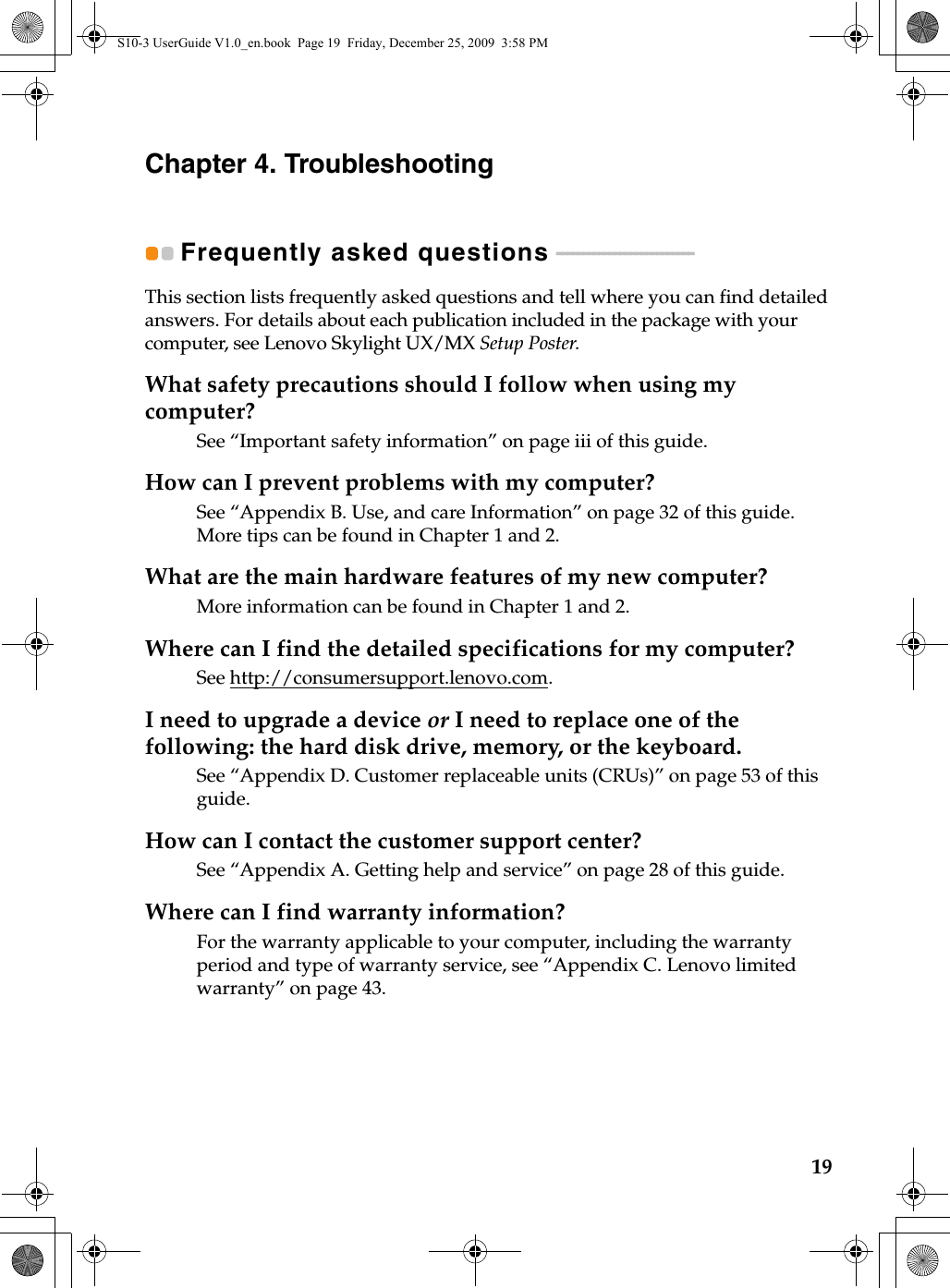 19Chapter 4. TroubleshootingFrequently asked questions  - - - - - - - - - - - - - - - - - - - - - - - - - -This section lists frequently asked questions and tell where you can find detailed answers. For details about each publication included in the package with your computer, see Lenovo Skylight UX/MX Setup Poster. What safety precautions should I follow when using my computer?See “Important safety information” on page iii of this guide.How can I prevent problems with my computer?See “Appendix B. Use, and care Information” on page 32 of this guide. More tips can be found in Chapter 1 and 2.What are the main hardware features of my new computer?More information can be found in Chapter 1 and 2.Where can I find the detailed specifications for my computer?See http://consumersupport.lenovo.com.I need to upgrade a device or I need to replace one of the following: the hard disk drive, memory, or the keyboard.See “Appendix D. Customer replaceable units (CRUs)” on page 53 of this guide.How can I contact the customer support center?See “Appendix A. Getting help and service” on page 28 of this guide. Where can I find warranty information?For the warranty applicable to your computer, including the warranty period and type of warranty service, see “Appendix C. Lenovo limited warranty” on page 43.S10-3 UserGuide V1.0_en.book  Page 19  Friday, December 25, 2009  3:58 PM