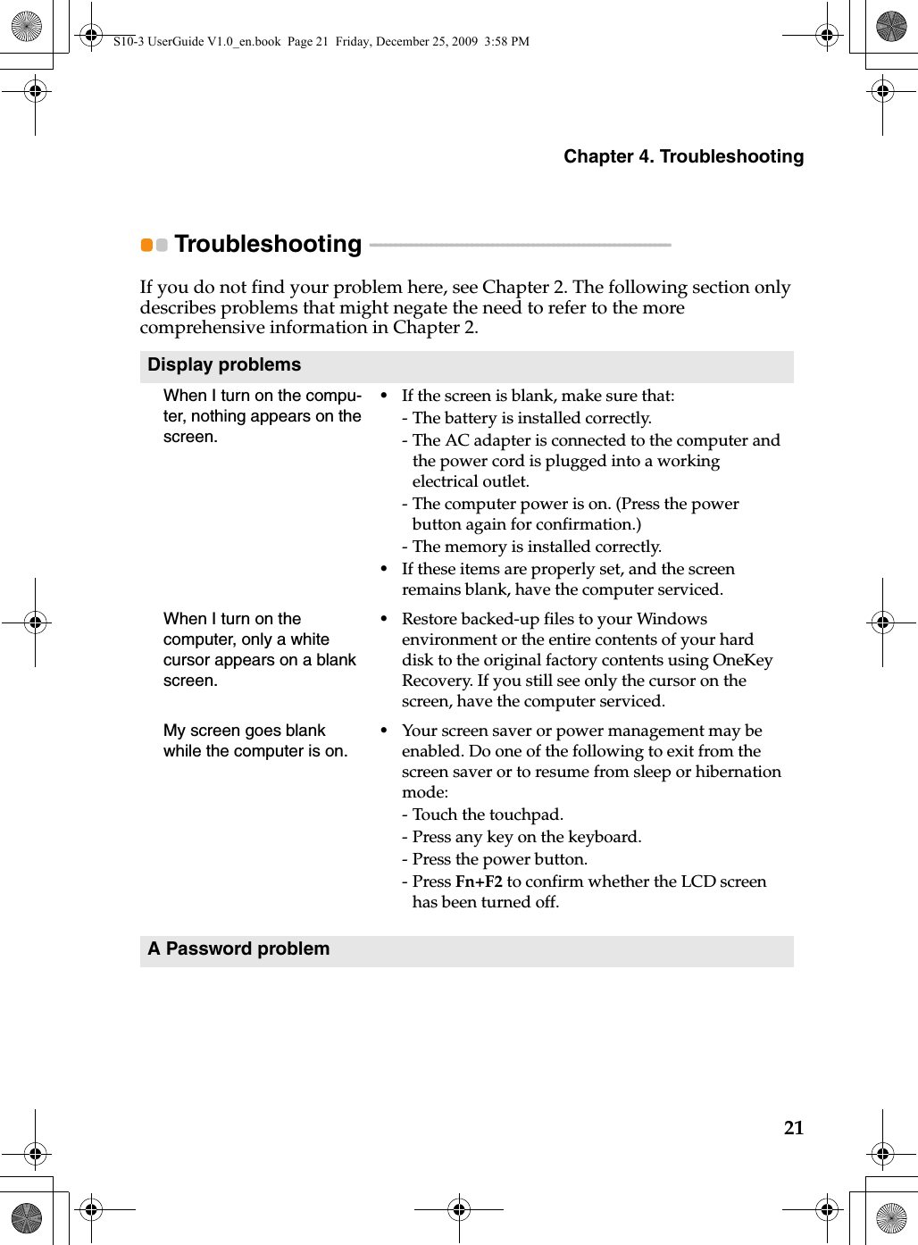 Chapter 4. Troubleshooting21Troubleshooting  - - - - - - - - - - - - - - - - - - - - - - - - - - - - - - - - - - - - - - - - - - - - - - - - - - - - - - - - - - -If you do not find your problem here, see Chapter 2. The following section only describes problems that might negate the need to refer to the more comprehensive information in Chapter 2.Display problemsWhen I turn on the compu-ter, nothing appears on the screen.•If the screen is blank, make sure that:- The battery is installed correctly. - The AC adapter is connected to the computer and the power cord is plugged into a working electrical outlet.- The computer power is on. (Press the power button again for confirmation.)- The memory is installed correctly. •If these items are properly set, and the screen remains blank, have the computer serviced. When I turn on the computer, only a white cursor appears on a blank screen. •Restore backed-up files to your Windows environment or the entire contents of your hard disk to the original factory contents using OneKey Recovery. If you still see only the cursor on the screen, have the computer serviced.My screen goes blank while the computer is on.•Your screen saver or power management may be enabled. Do one of the following to exit from the screen saver or to resume from sleep or hibernation mode:- Touch the touchpad.- Press any key on the keyboard.- Press the power button.-Press Fn+F2 to confirm whether the LCD screen has been turned off.A Password problemS10-3 UserGuide V1.0_en.book  Page 21  Friday, December 25, 2009  3:58 PM