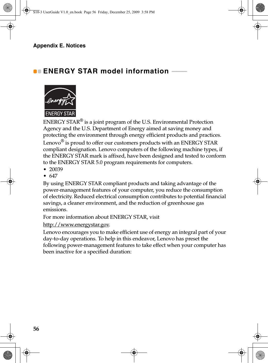 56Appendix E. NoticesENERGY STAR model information  - - - - - - - - - - ENERGY STAR® is a joint program of the U.S. Environmental Protection Agency and the U.S. Department of Energy aimed at saving money and protecting the environment through energy efficient products and practices.Lenovo® is proud to offer our customers products with an ENERGY STAR compliant designation. Lenovo computers of the following machine types, if the ENERGY STAR mark is affixed, have been designed and tested to conform to the ENERGY STAR 5.0 program requirements for computers.• 20039•647By using ENERGY STAR compliant products and taking advantage of the power-management features of your computer, you reduce the consumption of electricity. Reduced electrical consumption contributes to potential financial savings, a cleaner environment, and the reduction of greenhouse gas emissions.For more information about ENERGY STAR, visithttp://www.energystar.gov.Lenovo encourages you to make efficient use of energy an integral part of your day-to-day operations. To help in this endeavor, Lenovo has preset the following power-management features to take effect when your computer has been inactive for a specified duration:S10-3 UserGuide V1.0_en.book  Page 56  Friday, December 25, 2009  3:58 PM