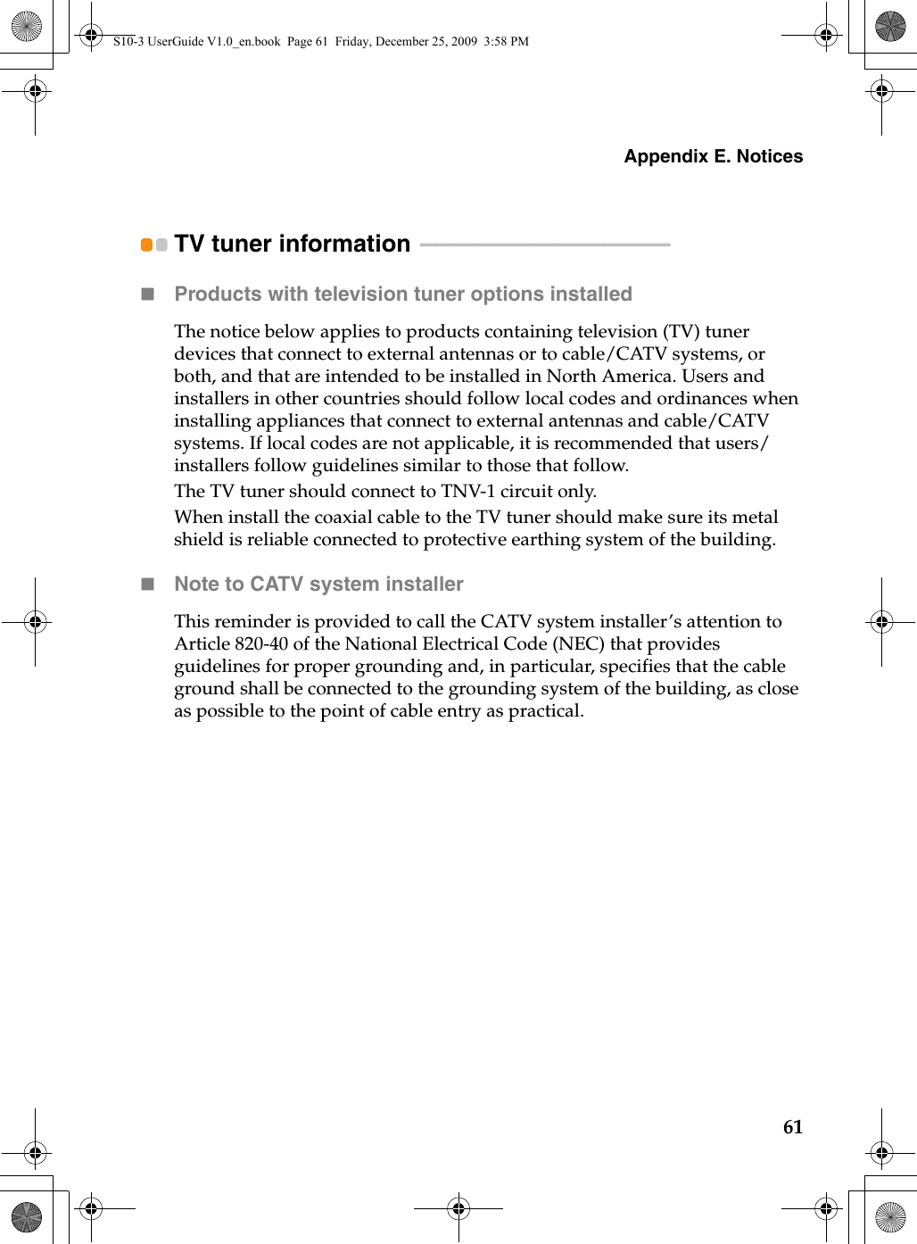 Appendix E. Notices61TV tuner information  - - - - - - - - - - - - - - - - - - - - - - - - - - - - - - - - - - - - - - - - - - - - - - - - -Products with television tuner options installedThe notice below applies to products containing television (TV) tuner devices that connect to external antennas or to cable/CATV systems, or both, and that are intended to be installed in North America. Users and installers in other countries should follow local codes and ordinances when installing appliances that connect to external antennas and cable/CATV systems. If local codes are not applicable, it is recommended that users/installers follow guidelines similar to those that follow.The TV tuner should connect to TNV-1 circuit only.When install the coaxial cable to the TV tuner should make sure its metal shield is reliable connected to protective earthing system of the building.Note to CATV system installerThis reminder is provided to call the CATV system installer’s attention to Article 820-40 of the National Electrical Code (NEC) that provides guidelines for proper grounding and, in particular, specifies that the cable ground shall be connected to the grounding system of the building, as close as possible to the point of cable entry as practical.S10-3 UserGuide V1.0_en.book  Page 61  Friday, December 25, 2009  3:58 PM