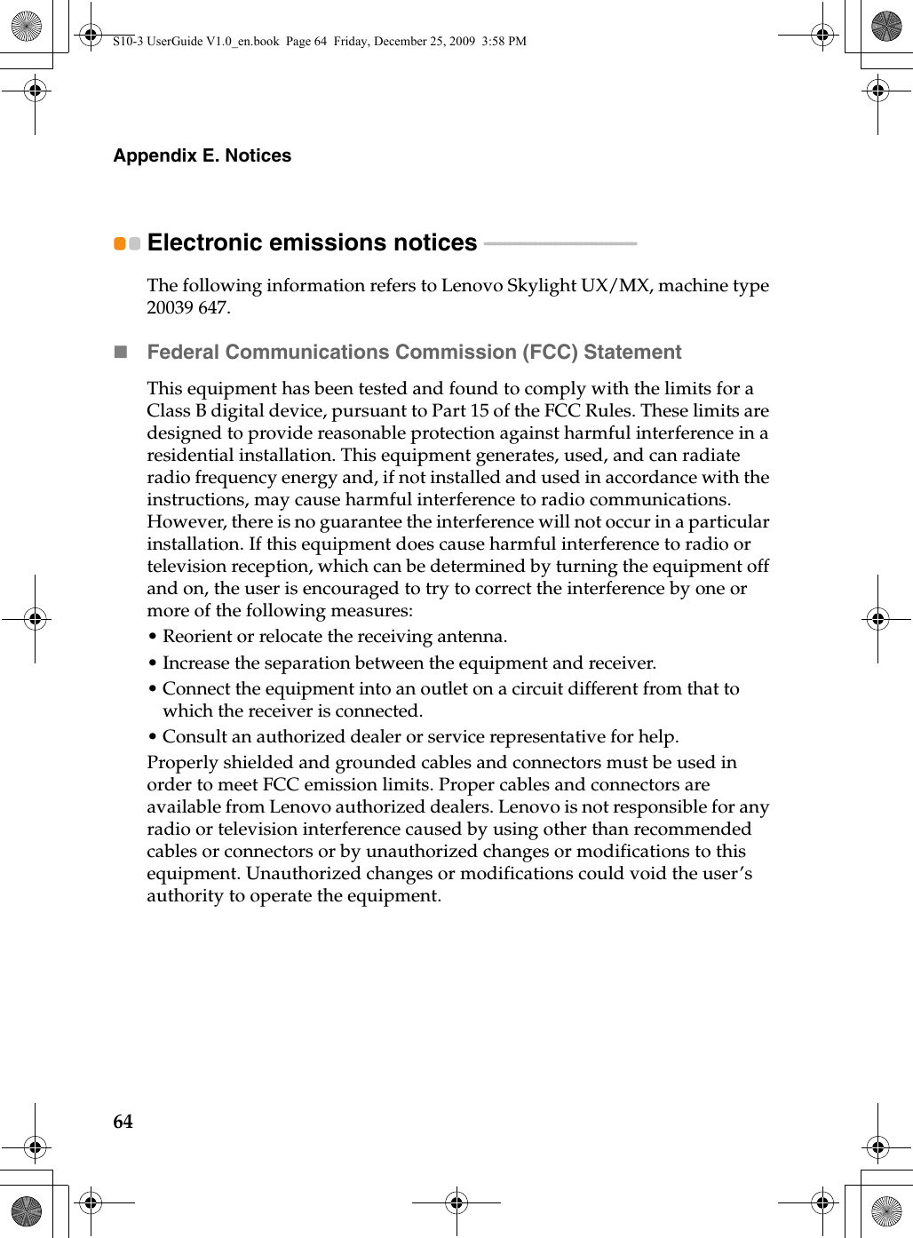 64Appendix E. NoticesElectronic emissions notices  - - - - - - - - - - - - - - - - - - - - - - - - - - - - - - The following information refers to Lenovo Skylight UX/MX, machine type 20039 647.Federal Communications Commission (FCC) StatementThis equipment has been tested and found to comply with the limits for a Class B digital device, pursuant to Part 15 of the FCC Rules. These limits are designed to provide reasonable protection against harmful interference in a residential installation. This equipment generates, used, and can radiate radio frequency energy and, if not installed and used in accordance with the instructions, may cause harmful interference to radio communications. However, there is no guarantee the interference will not occur in a particular installation. If this equipment does cause harmful interference to radio or television reception, which can be determined by turning the equipment off and on, the user is encouraged to try to correct the interference by one or more of the following measures:• Reorient or relocate the receiving antenna.• Increase the separation between the equipment and receiver.• Connect the equipment into an outlet on a circuit different from that to which the receiver is connected.• Consult an authorized dealer or service representative for help.Properly shielded and grounded cables and connectors must be used in order to meet FCC emission limits. Proper cables and connectors are available from Lenovo authorized dealers. Lenovo is not responsible for any radio or television interference caused by using other than recommended cables or connectors or by unauthorized changes or modifications to this equipment. Unauthorized changes or modifications could void the user’s authority to operate the equipment.S10-3 UserGuide V1.0_en.book  Page 64  Friday, December 25, 2009  3:58 PM