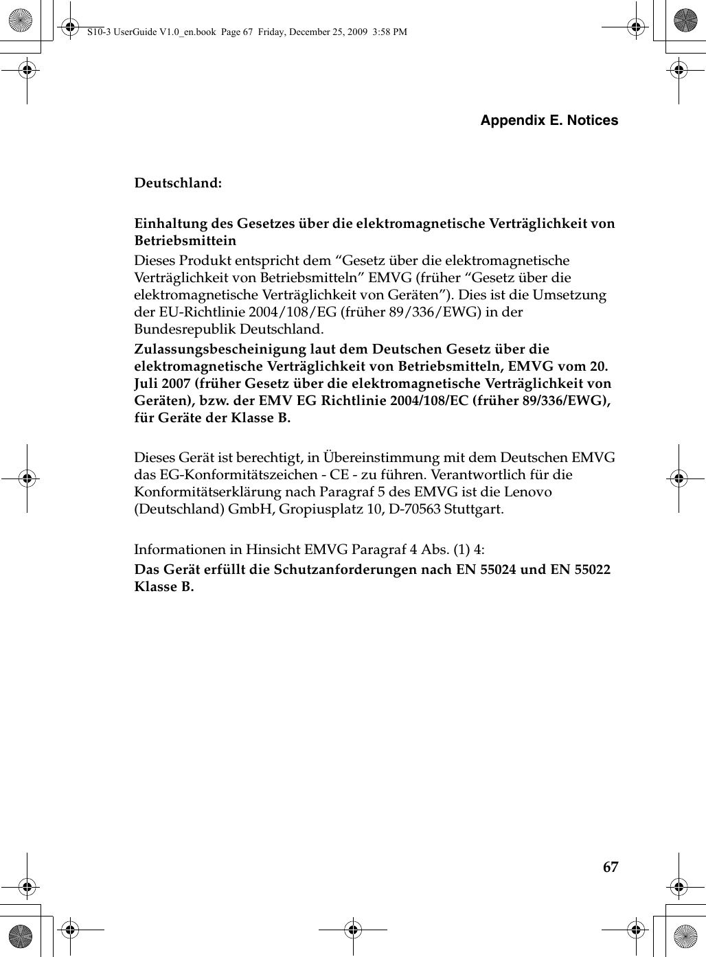 Appendix E. Notices67Deutschland: Einhaltung des Gesetzes über die elektromagnetische Verträglichkeit von Betriebsmittein Dieses Produkt entspricht dem “Gesetz über die elektromagnetische Verträglichkeit von Betriebsmitteln” EMVG (früher “Gesetz über die elektromagnetische Verträglichkeit von Geräten”). Dies ist die Umsetzung der EU-Richtlinie 2004/108/EG (früher 89/336/EWG) in der Bundesrepublik Deutschland. Zulassungsbescheinigung laut dem Deutschen Gesetz über die elektromagnetische Verträglichkeit von Betriebsmitteln, EMVG vom 20. Juli 2007 (früher Gesetz über die elektromagnetische Verträglichkeit von Geräten), bzw. der EMV EG Richtlinie 2004/108/EC (früher 89/336/EWG), für Geräte der Klasse B. Dieses Gerät ist berechtigt, in Übereinstimmung mit dem Deutschen EMVG das EG-Konformitätszeichen - CE - zu führen. Verantwortlich für die Konformitätserklärung nach Paragraf 5 des EMVG ist die Lenovo (Deutschland) GmbH, Gropiusplatz 10, D-70563 Stuttgart. Informationen in Hinsicht EMVG Paragraf 4 Abs. (1) 4: Das Gerät erfüllt die Schutzanforderungen nach EN 55024 und EN 55022 Klasse B.S10-3 UserGuide V1.0_en.book  Page 67  Friday, December 25, 2009  3:58 PM