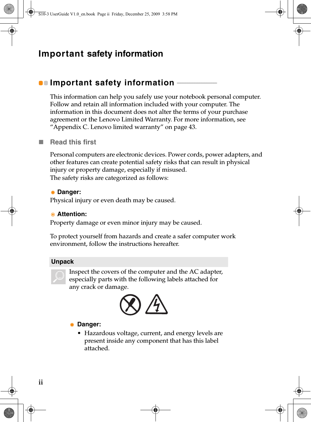 iiImportant safety informationImportant safety information  - - - - - - - - - - - - - - - - - - - - - - - This information can help you safely use your notebook personal computer. Follow and retain all information included with your computer. The information in this document does not alter the terms of your purchase agreement or the Lenovo Limited Warranty. For more information, see “Appendix C. Lenovo limited warranty” on page 43.Read this firstPersonal computers are electronic devices. Power cords, power adapters, and other features can create potential safety risks that can result in physical injury or property damage, especially if misused.The safety risks are categorized as follows:Danger:Physical injury or even death may be caused.Attention:Property damage or even minor injury may be caused.To protect yourself from hazards and create a safer computer work environment, follow the instructions hereafter.UnpackInspect the covers of the computer and the AC adapter, especially parts with the following labels attached for any crack or damage.Danger:• Hazardous voltage, current, and energy levels are present inside any component that has this label attached.S10-3 UserGuide V1.0_en.book  Page ii  Friday, December 25, 2009  3:58 PM