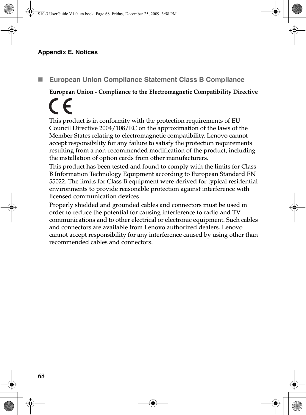 68Appendix E. NoticesEuropean Union Compliance Statement Class B ComplianceEuropean Union - Compliance to the Electromagnetic Compatibility DirectiveThis product is in conformity with the protection requirements of EU Council Directive 2004/108/EC on the approximation of the laws of the Member States relating to electromagnetic compatibility. Lenovo cannot accept responsibility for any failure to satisfy the protection requirements resulting from a non-recommended modification of the product, including the installation of option cards from other manufacturers. This product has been tested and found to comply with the limits for Class B Information Technology Equipment according to European Standard EN 55022. The limits for Class B equipment were derived for typical residential environments to provide reasonable protection against interference with licensed communication devices.Properly shielded and grounded cables and connectors must be used in order to reduce the potential for causing interference to radio and TV communications and to other electrical or electronic equipment. Such cables and connectors are available from Lenovo authorized dealers. Lenovo cannot accept responsibility for any interference caused by using other than recommended cables and connectors.S10-3 UserGuide V1.0_en.book  Page 68  Friday, December 25, 2009  3:58 PM