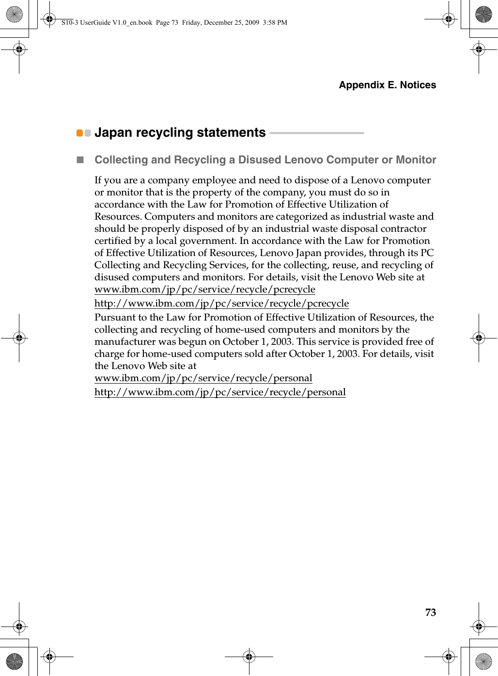 Appendix E. Notices73Japan recycling statements  - - - - - - - - - - - - - - - - - - - - - - - - - - - - - - - - - -Collecting and Recycling a Disused Lenovo Computer or MonitorIf you are a company employee and need to dispose of a Lenovo computer or monitor that is the property of the company, you must do so in accordance with the Law for Promotion of Effective Utilization of Resources. Computers and monitors are categorized as industrial waste and should be properly disposed of by an industrial waste disposal contractor certified by a local government. In accordance with the Law for Promotion of Effective Utilization of Resources, Lenovo Japan provides, through its PC Collecting and Recycling Services, for the collecting, reuse, and recycling of disused computers and monitors. For details, visit the Lenovo Web site at www.ibm.com/jp/pc/service/recycle/pcrecycle http://www.ibm.com/jp/pc/service/recycle/pcrecyclePursuant to the Law for Promotion of Effective Utilization of Resources, the collecting and recycling of home-used computers and monitors by the manufacturer was begun on October 1, 2003. This service is provided free of charge for home-used computers sold after October 1, 2003. For details, visit the Lenovo Web site at www.ibm.com/jp/pc/service/recycle/personalhttp://www.ibm.com/jp/pc/service/recycle/personalS10-3 UserGuide V1.0_en.book  Page 73  Friday, December 25, 2009  3:58 PM