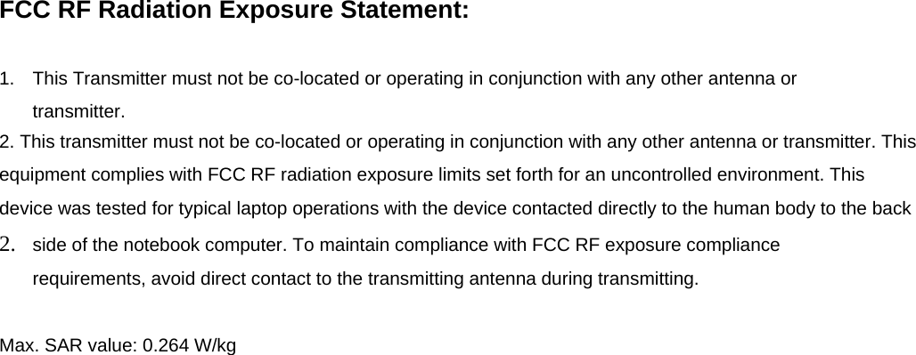 FCC RF Radiation Exposure Statement:  1.  This Transmitter must not be co-located or operating in conjunction with any other antenna or transmitter. 2. This transmitter must not be co-located or operating in conjunction with any other antenna or transmitter. This equipment complies with FCC RF radiation exposure limits set forth for an uncontrolled environment. This device was tested for typical laptop operations with the device contacted directly to the human body to the back 2.  side of the notebook computer. To maintain compliance with FCC RF exposure compliance requirements, avoid direct contact to the transmitting antenna during transmitting.  Max. SAR value: 0.264 W/kg 