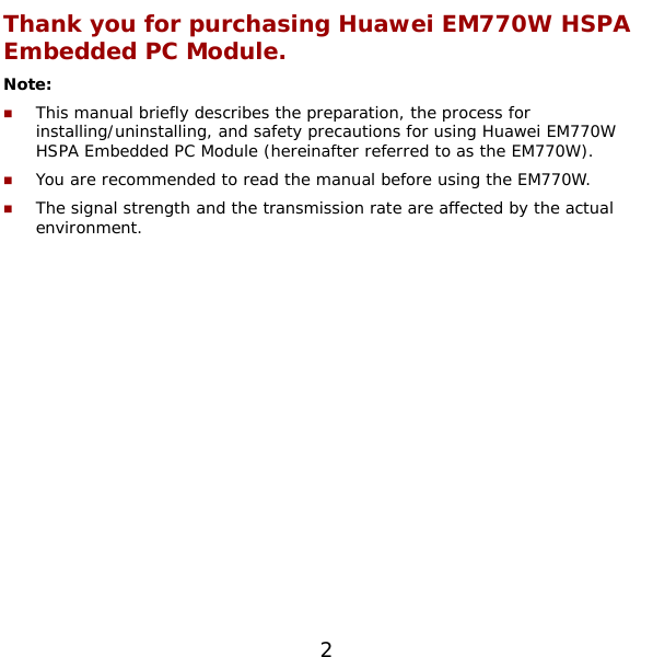  2 Thank you for purchasing Huawei EM770W HSPA Embedded PC Module. Note:   This manual briefly describes the preparation, the process for installing/uninstalling, and safety precautions for using Huawei EM770W HSPA Embedded PC Module (hereinafter referred to as the EM770W).  You are recommended to read the manual before using the EM770W.  The signal strength and the transmission rate are affected by the actual environment.  