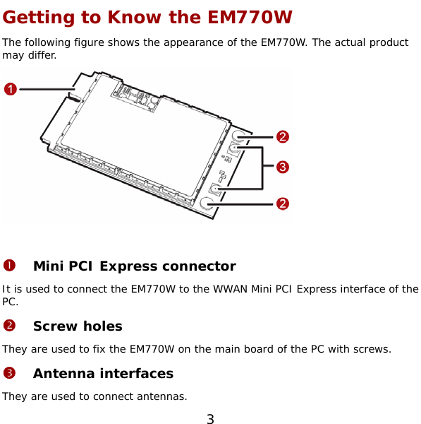  3 Getting to Know the EM770W The following figure shows the appearance of the EM770W. The actual product may differ.   n Mini PCI Express connector It is used to connect the EM770W to the WWAN Mini PCI Express interface of the PC. o Screw holes They are used to fix the EM770W on the main board of the PC with screws. p Antenna interfaces They are used to connect antennas. 