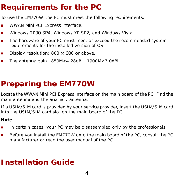  4 Requirements for the PC To use the EM770W, the PC must meet the following requirements:  WWAN Mini PCI Express interface.  Windows 2000 SP4, Windows XP SP2, and Windows Vista  The hardware of your PC must meet or exceed the recommended system requirements for the installed version of OS.  Display resolution: 800 × 600 or above.  The antenna gain：850M&lt;4.28dBi，1900M&lt;3.0dBi  Preparing the EM770W Locate the WWAN Mini PCI Express interface on the main board of the PC. Find the main antenna and the auxiliary antenna. If a USIM/SIM card is provided by your service provider, insert the USIM/SIM card into the USIM/SIM card slot on the main board of the PC. Note:  In certain cases, your PC may be disassembled only by the professionals.  Before you install the EM770W onto the main board of the PC, consult the PC manufacturer or read the user manual of the PC.   Installation Guide 