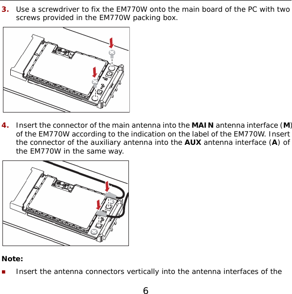 6 3.  Use a screwdriver to fix the EM770W onto the main board of the PC with two screws provided in the EM770W packing box.  4.  Insert the connector of the main antenna into the MAIN antenna interface (M) of the EM770W according to the indication on the label of the EM770W. Insert the connector of the auxiliary antenna into the AUX antenna interface (A) of the EM770W in the same way.  Note:  Insert the antenna connectors vertically into the antenna interfaces of the 