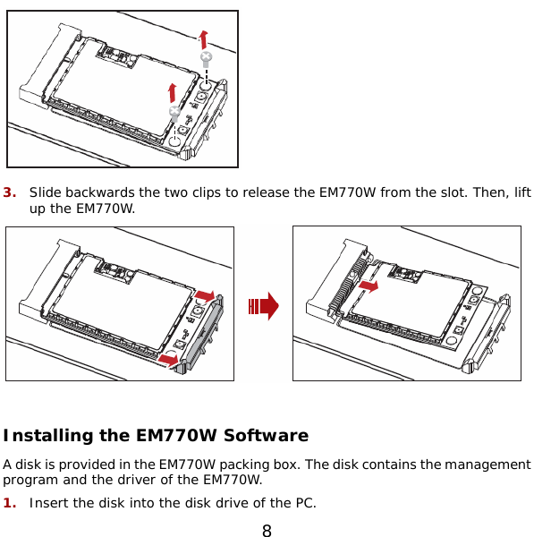  8  3.  Slide backwards the two clips to release the EM770W from the slot. Then, lift up the EM770W.   Installing the EM770W Software A disk is provided in the EM770W packing box. The disk contains the management program and the driver of the EM770W. 1.  Insert the disk into the disk drive of the PC. 