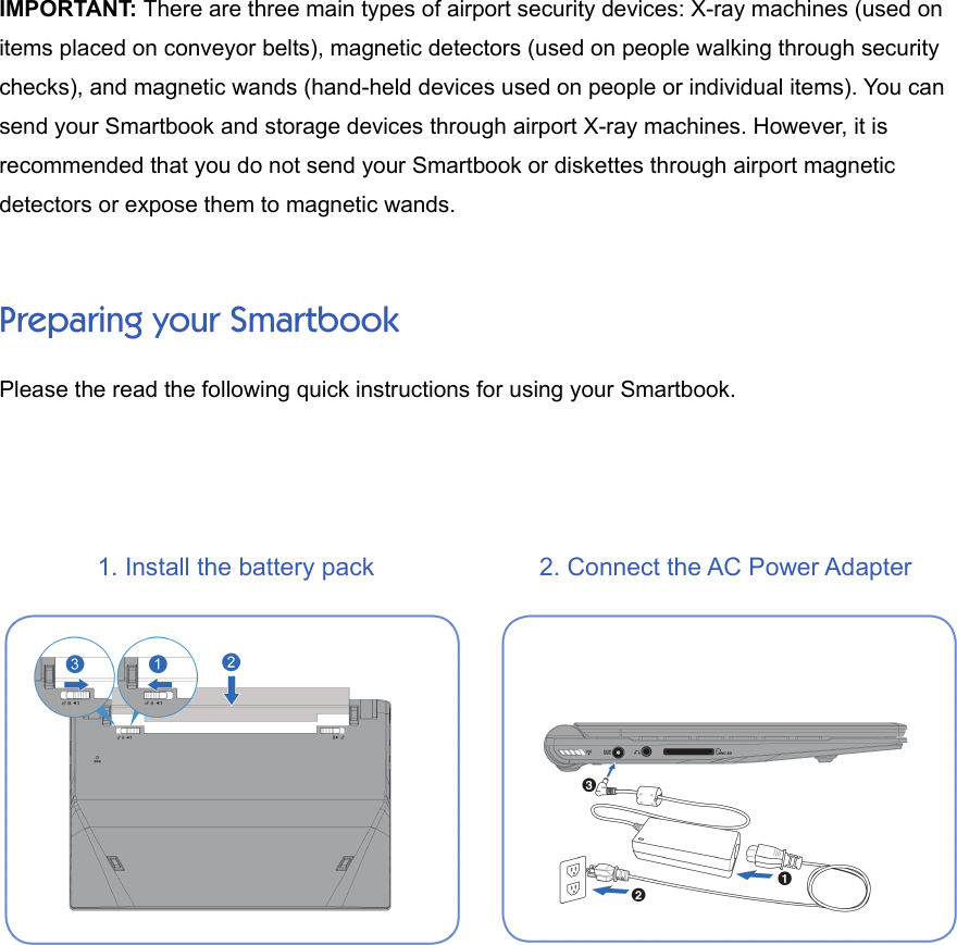 IMPORTANT: There are three main types of airport security devices: X-ray machines (used onitems placed on conveyor belts), magnetic detectors (used on people walking through securitychecks), and magnetic wands (hand-held devices used on people or individual items). You cansend your Smartbook and storage devices through airport X-ray machines. However, it isrecommended that you do not send your Smartbook or diskettes through airport magneticdetectors or expose them to magnetic wands.Preparing your SmartbookPlease the read the following quick instructions for using your Smartbook.1. Install the battery pack 2. Connect the AC Power Adapter