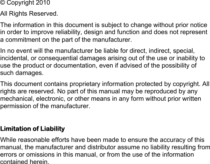    © Copyright 2010 All Rights Reserved. The information in this document is subject to change without prior notice in order to improve reliability, design and function and does not represent a commitment on the part of the manufacturer. In no event will the manufacturer be liable for direct, indirect, special, incidental, or consequential damages arising out of the use or inability to use the product or documentation, even if advised of the possibility of such damages. This document contains proprietary information protected by copyright. All rights are reserved. No part of this manual may be reproduced by any mechanical, electronic, or other means in any form without prior written permission of the manufacturer.  Limitation of Liability While reasonable efforts have been made to ensure the accuracy of this manual, the manufacturer and distributor assume no liability resulting from errors or omissions in this manual, or from the use of the information contained herein.  