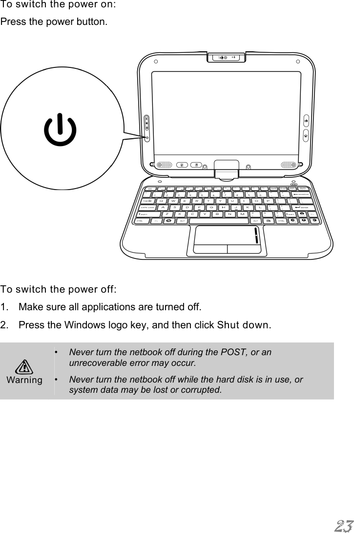 23 To switch the power on:  Press the power button.    To switch the power off: 1.  Make sure all applications are turned off. 2.  Press the Windows logo key, and then click Shut down.  A Warning •  Never turn the netbook off during the POST, or an unrecoverable error may occur. •  Never turn the netbook off while the hard disk is in use, or system data may be lost or corrupted.  