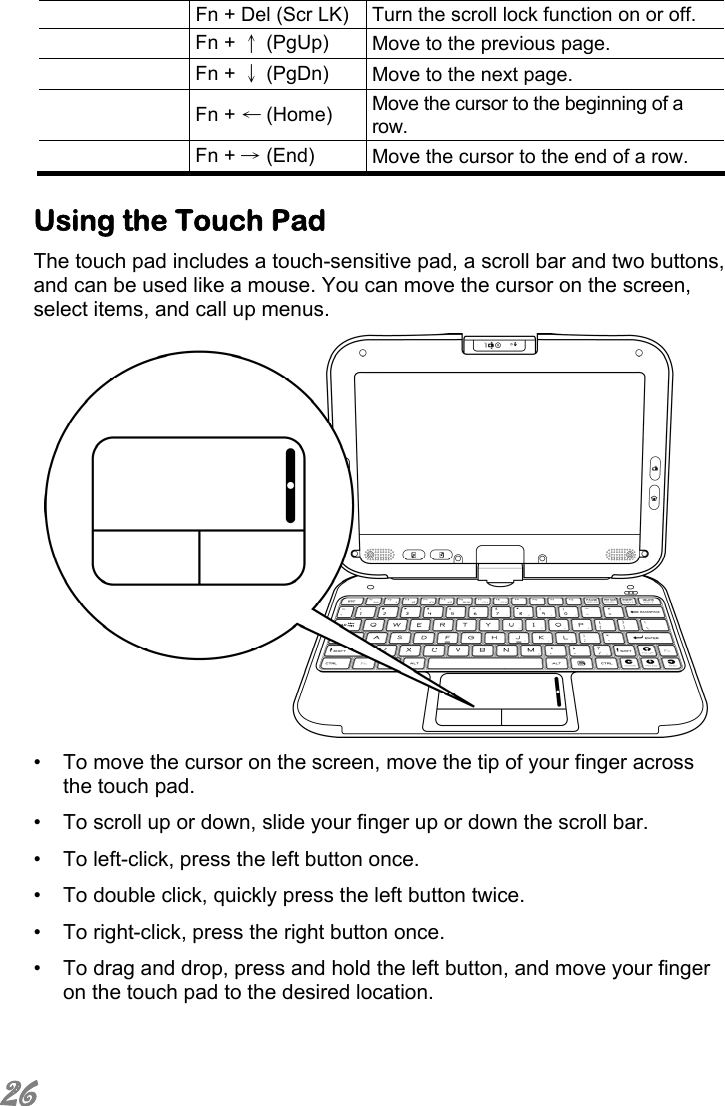  26   Fn + Del (Scr LK) Turn the scroll lock function on or off.  Fn + ↑ (PgUp)  Move to the previous page.  Fn + ↓ (PgDn)  Move to the next page.  Fn + ← (Home)  Move the cursor to the beginning of a row.  Fn + → (End)  Move the cursor to the end of a row.  Using the Touch Pad  The touch pad includes a touch-sensitive pad, a scroll bar and two buttons, and can be used like a mouse. You can move the cursor on the screen, select items, and call up menus.  •  To move the cursor on the screen, move the tip of your finger across the touch pad. •  To scroll up or down, slide your finger up or down the scroll bar. •  To left-click, press the left button once. •  To double click, quickly press the left button twice. •  To right-click, press the right button once.  •  To drag and drop, press and hold the left button, and move your finger on the touch pad to the desired location. 