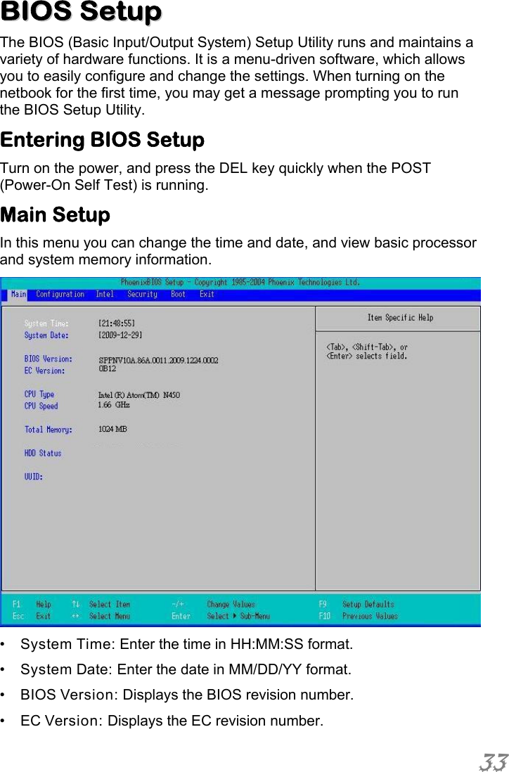  33  BBIIOOSS  SSeettuupp  The BIOS (Basic Input/Output System) Setup Utility runs and maintains a variety of hardware functions. It is a menu-driven software, which allows you to easily configure and change the settings. When turning on the netbook for the first time, you may get a message prompting you to run the BIOS Setup Utility.  Entering BIOS Setup Turn on the power, and press the DEL key quickly when the POST (Power-On Self Test) is running. Main Setup In this menu you can change the time and date, and view basic processor and system memory information.  •  System Time: Enter the time in HH:MM:SS format. •  System Date: Enter the date in MM/DD/YY format. •  BIOS Version: Displays the BIOS revision number. •  EC Version: Displays the EC revision number. 