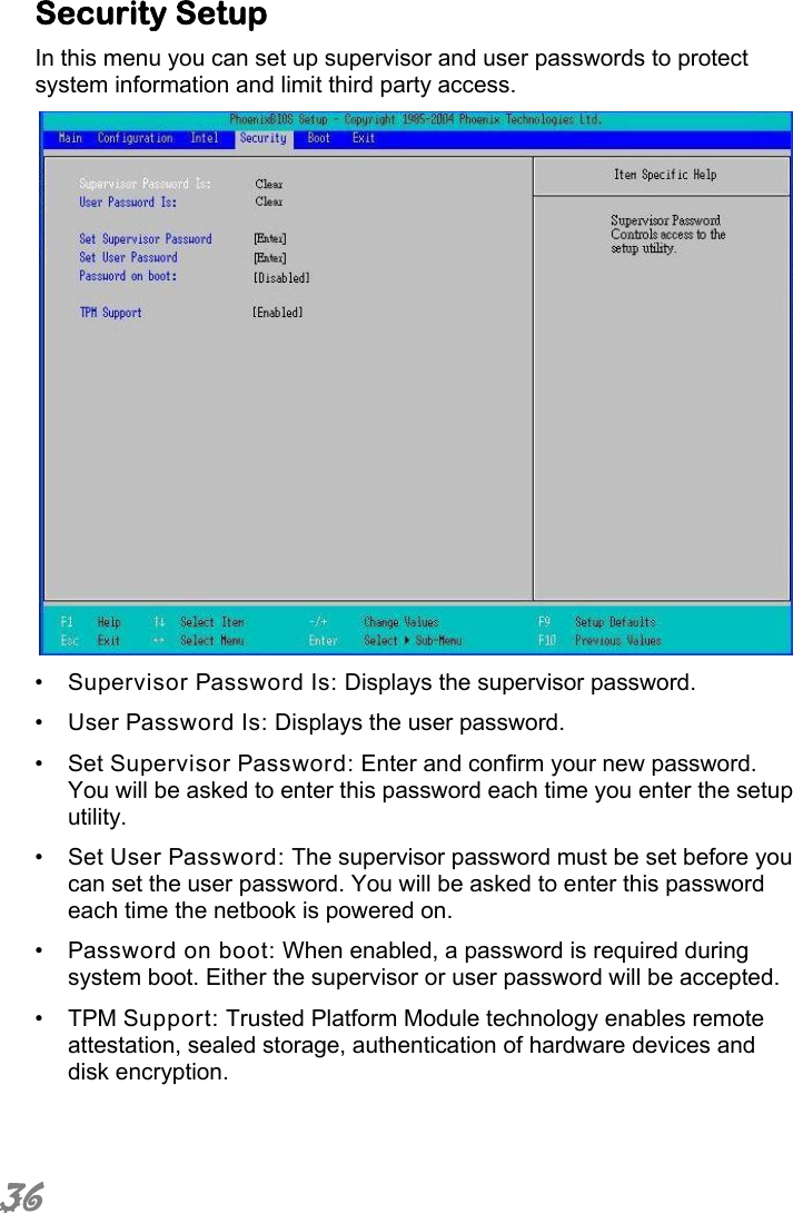  36 Security Setup In this menu you can set up supervisor and user passwords to protect system information and limit third party access.  •  Supervisor Password Is: Displays the supervisor password. •  User Password Is: Displays the user password. •  Set Supervisor Password: Enter and confirm your new password. You will be asked to enter this password each time you enter the setup utility. •  Set User Password: The supervisor password must be set before you can set the user password. You will be asked to enter this password each time the netbook is powered on. •  Password on boot: When enabled, a password is required during system boot. Either the supervisor or user password will be accepted. •  TPM Support: Trusted Platform Module technology enables remote attestation, sealed storage, authentication of hardware devices and disk encryption.   
