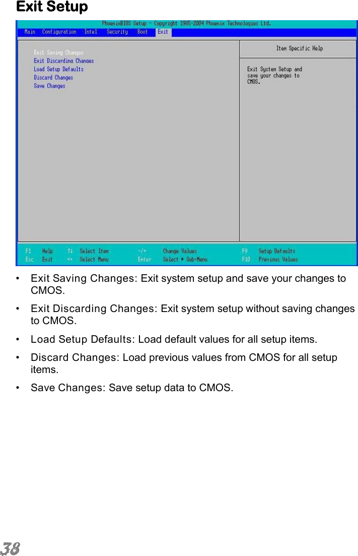  38 Exit Setup  •  Exit Saving Changes: Exit system setup and save your changes to CMOS. •  Exit Discarding Changes: Exit system setup without saving changes to CMOS. •  Load Setup Defaults: Load default values for all setup items. •  Discard Changes: Load previous values from CMOS for all setup items. •  Save Changes: Save setup data to CMOS. 