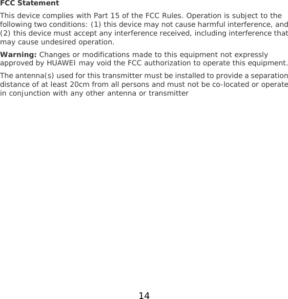 FCC Statement This device complies with Part 15 of the FCC Rules. Operation is subject to the following two conditions: (1) this device may not cause harmful interference, and (2) this device must accept any interference received, including interference that may cause undesired operation. Warning: Changes or modifications made to this equipment not expressly approved by HUAWEI may void the FCC authorization to operate this equipment. The antenna(s) used for this transmitter must be installed to provide a separation distance of at least 20cm from all persons and must not be co-located or operate in conjunction with any other antenna or transmitter   14 