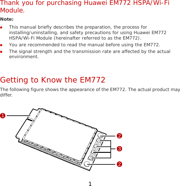 Thank you for purchasing Huawei EM772 HSPA/Wi-Fi Module. Note:   This manual briefly describes the preparation, the process for installing/uninstalling, and safety precautions for using Huawei EM772 HSPA/Wi-Fi Module (hereinafter referred to as the EM772).  You are recommended to read the manual before using the EM772.  The signal strength and the transmission rate are affected by the actual environment.  Getting to Know the EM772 The following figure shows the appearance of the EM772. The actual product may differ.  1322 1 