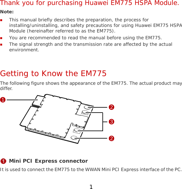 1 Thank you for purchasing Huawei EM775 HSPA Module. Note:   This manual briefly describes the preparation, the process for installing/uninstalling, and safety precautions for using Huawei EM775 HSPA Module (hereinafter referred to as the EM775).  You are recommended to read the manual before using the EM775.  The signal strength and the transmission rate are affected by the actual environment.  Getting to Know the EM775 The following figure shows the appearance of the EM775. The actual product may differ. 1322   Mini PCI Express connector It is used to connect the EM775 to the WWAN Mini PCI Express interface of the PC. 