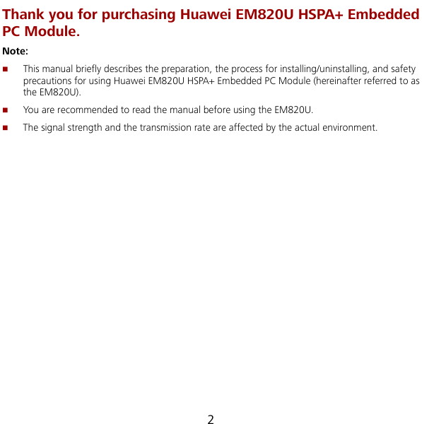  2  using Huawei EM820U HSPA+ Embedded PC Module (hereinafter referred to as The signal strength and the transmission rate are affected by the actual environment.  Thank you for purchasing Huawei EM820U HSPA+ Embedded  PC Module.Note:  This manual briefly describes the preparation, the process for installing/uninstalling, and safety precautions for the EM820U).  You are recommended to read the manual before using the EM820U.  