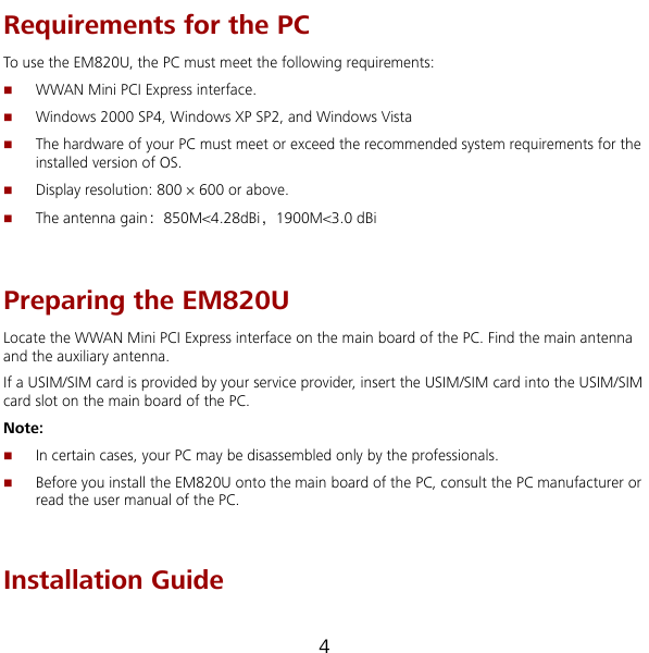  4 s he following requirements: Requirements for the PC To u e the EM820U, the PC must meet t WWAN Mini PCI Express interface. Windows 2000 SP4, Windows XP SP2, and Windows Vista   The hardware of your PC must meet or exceed the recommended system requirements for the installed version of OS.   The antenna gain：850M&lt;4.28dBi，1900M&lt;3.0 dBi Display resolution: 800 × 600 or above.  Preparing the EM820U Locate the WWAN Mini PCI Express interface on the main board of the PC. Find the main antenna and the auxiliary antenna. If a USIM/SIM card is provided by your service provider, insert the USIM/SIM card into the USIM/SIM card slot on the main board of the PC. Note:  In certain cases, your PC may be disassembled only by the professionals.  Before you install the EM820U onto the main board of the PC, consult the PC manufacturer or read the user manual of the PC.    Installation Guide 