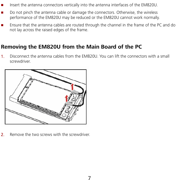  7  or the EM820U cannot work normally. Ensure that the antenna cables are routed through the channel in the frame of the PC and do not lay across the raised edges of the frame. U. You can lift the connectors with a small Insert the antenna connectors vertically into the antenna interfaces of the EM820U.  Do not pinch the antenna cable or damage the connectors. Otherwise, the wireless performance of the EM820U may be reduced   Removing the EM820U from the Main Board of the PC 1.  Disconnect the antenna cables from the EM820screwdriver.  2.  Remove the two screws with the screwdriver. 