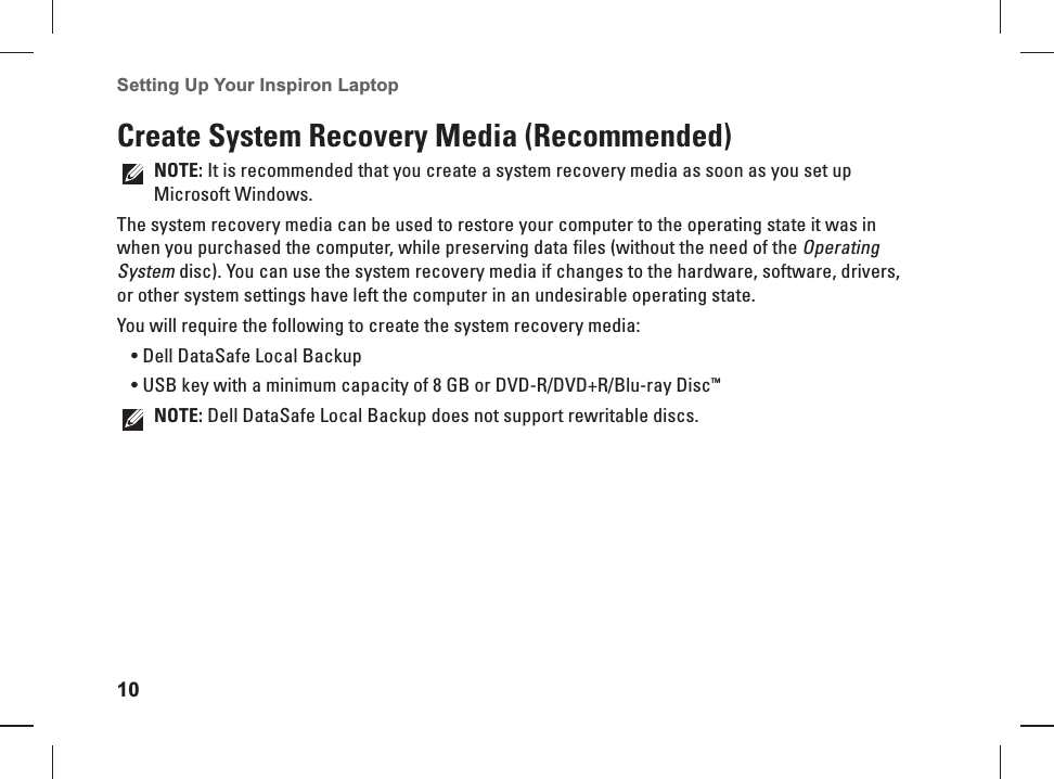 10Setting Up Your Inspiron Laptop Create System Recovery Media (Recommended)NOTE: It is recommended that you create a system recovery media as soon as you set up Microsoft Windows.The system recovery media can be used to restore your computer to the operating state it was in when you purchased the computer, while preserving data files (without the need of the Operating System disc). You can use the system recovery media if changes to the hardware, software, drivers, or other system settings have left the computer in an undesirable operating state.You will require the following to create the system recovery media:Dell DataSafe Local Backup• USB key with a minimum capacity of 8 GB or DVD-R/DVD+R/Blu-ray Disc•  ™NOTE: Dell DataSafe Local Backup does not support rewritable discs.