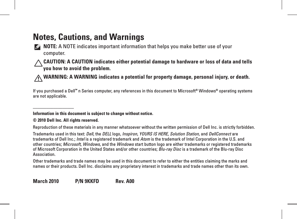 Notes, Cautions, and WarningsNOTE: A NOTE indicates important information that helps you make better use of your computer.CAUTION: A CAUTION indicates either potential damage to hardware or loss of data and tells you how to avoid the problem.WARNING: A WARNING indicates a potential for property damage, personal injury, or death.If you purchased a Dell™ n Series computer, any references in this document to Microsoft® Windows® operating systems are not applicable.__________________Information in this document is subject to change without notice.© 2010 Dell Inc. All rights reserved.Reproduction of these materials in any manner whatsoever without the written permission of Dell Inc. is strictly forbidden.Trademarks used in this text: Dell, the DELL logo, Inspiron, YOURS IS HERE, Solution Station, and DellConnect are trademarks of Dell Inc.; Intel is a registered trademark and Atom is the trademark of Intel Corporation in the U.S. and other countries; Microsoft, Windows, and the Windows start button logo are either trademarks or registered trademarks of Microsoft Corporation in the United States and/or other countries; Blu-ray Disc is a trademark of the Blu-ray Disc Association.Other trademarks and trade names may be used in this document to refer to either the entities claiming the marks and names or their products. Dell Inc. disclaims any proprietary interest in trademarks and trade names other than its own.March 2010   P/N 9KKFD   Rev. A00