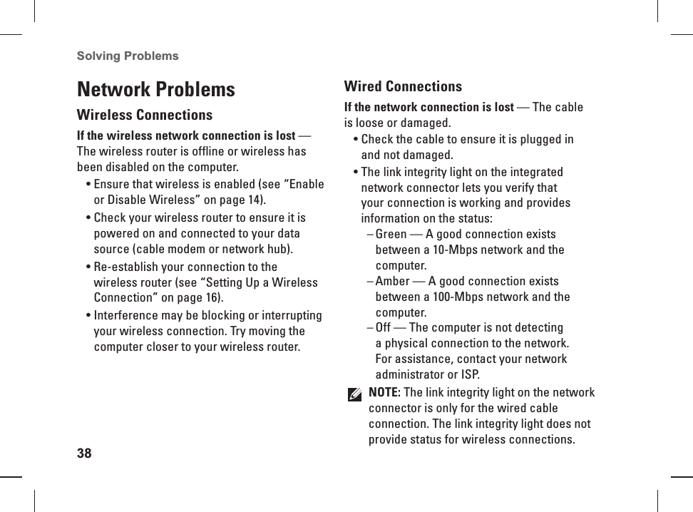 38Solving Problems Network ProblemsWireless ConnectionsIf the wireless  network connection is lost — The wireless router is offline or wireless has been disabled on the computer. Ensure that wireless is enabled (see “Enable • or Disable Wireless” on page 14).Check your wireless router to ensure it is • powered on and connected to your data source (cable modem or network hub).Re-establish your connection to the • wireless router (see “Setting Up a Wireless Connection” on page 16).Interference may be blocking or interrupting • your wireless connection. Try moving the computer closer to your wireless router.Wired ConnectionsIf the network connection is  lost — The cable is loose or damaged. Check the cable to ensure it is plugged in • and not damaged.The link integrity light on the integrated • network connector lets you verify that your connection is working and provides information on the status:Green — A good connection exists  –between a 10-Mbps network and the computer.Amber — A good connection exists  –between a 100-Mbps network and the computer.Off — The computer is not detecting  –a physical connection to the network. For assistance, contact your network administrator or ISP.NOTE: The link integrity light on the network connector is only for the wired cable connection. The link integrity light does not provide status for wireless connections.