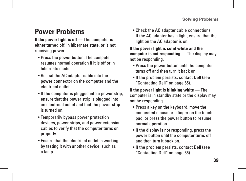 39Solving Problems Power ProblemsIf the power light is off — The computer is either turned off, in hibernate state, or is not  receiving  power.Press the power button. The computer • resumes normal operation if it is off or in hibernate mode.Reseat the AC adapter cable into the • power connector on the computer and the electrical outlet.If the computer is plugged into a power strip, • ensure that the power strip is plugged into an electrical outlet and that the power strip is turned on. Temporarily bypass power protection • devices, power strips, and power extension cables to verify that the computer turns on properly.Ensure that the electrical outlet is working • by testing it with another device, such as a lamp.Check the AC adapter cable connections. • If the AC adapter has a light, ensure that the light on the AC adapter is on.If the power light is solid white and the computer is not responding — The display may not be responding.Press the power button until the computer • turns off and then turn it back on.If the problem persists, contact Dell (see • “Contacting Dell” on page 65).If the power light is blinking white — The computer is in standby state or the display may not be responding.Press a key on the keyboard, move the • connected mouse or a finger on the touch pad, or press the power button to resume normal operation.If the display is not responding, press the • power button until the computer turns off and then turn it back on.If the problem persists, contact Dell (see • “Contacting Dell” on page 65).