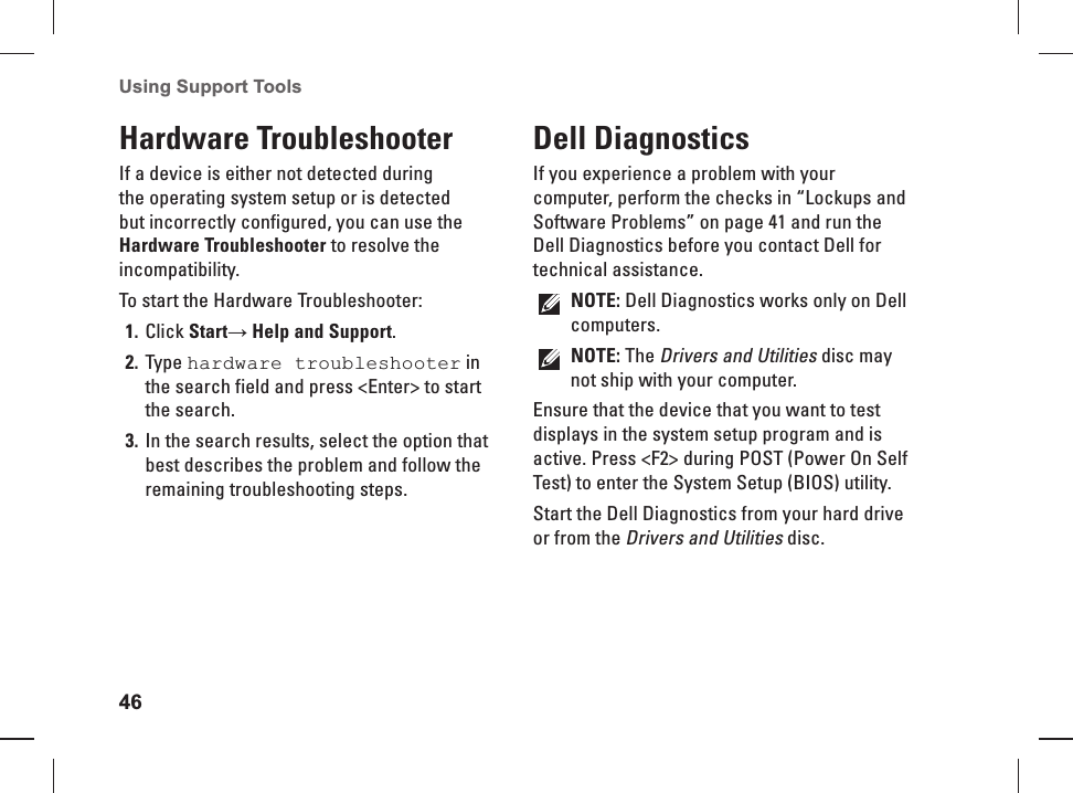 46Using Support Tools Hardware TroubleshooterIf a device is either not detected during the operating system  setup or is detected but incorrectly configured, you can use the Hardware Troubleshooter to resolve the incompatibility.To start the Hardware Troubleshooter:Click 1. Start→ Help and Support.Type 2.  hardware troubleshooter in the search field and press &lt;Enter&gt; to start the  search.In the search results, select the option that 3. best describes the problem and follow the remaining troubleshooting steps. Dell   Diagnostics If you experience a problem with your computer, perform the checks in “Lockups and Software Problems” on page 41 and run the Dell Diagnostics before you contact Dell for technical assistance.NOTE: Dell Diagnostics works only on Dell computers.NOTE: The Drivers and Utilities disc may not ship with your computer.Ensure that the device that you want to test displays in the system setup program and is active. Press &lt;F2&gt; during POST (Power On Self Test) to enter the System Setup (BIOS) utility.Start the Dell Diagnostics from your hard drive or from the Drivers and Utilities disc.