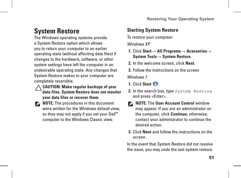 51Restoring Your Operating System    System  RestoreThe Windows operating systems provide a System Restore option which allows you to return your computer to an earlier operating state (without affecting data files) if changes to the hardware, software, or other system settings have left the computer in an undesirable operating state. Any changes that System Restore makes to your computer are completely reversible.CAUTION: Make regular backups of your data files. System Restore does not monitor your data files or recover them.NOTE: The procedures in this document were written for the Windows default view, so they may not apply if you set your Dell™ computer to the Windows Classic view.Starting System RestoreTo restore your computer: Windows XPClick 1. Start→ All Programs→ Acessories→ System Tools→ System Restore.In the welcome screen, click 2. Next.Follow the instructions on the screen3. Windows 7Click 1. Start .In the search box, type 2.  System Restore and press &lt;Enter&gt;.NOTE: The User Account Control window may appear. If you are an administrator on the computer, click Continue; otherwise, contact your administrator to continue the desired action.Click 3. Next and follow the instructions on the screen.In the event that System Restore did not resolve the issue, you may undo the last system restore.