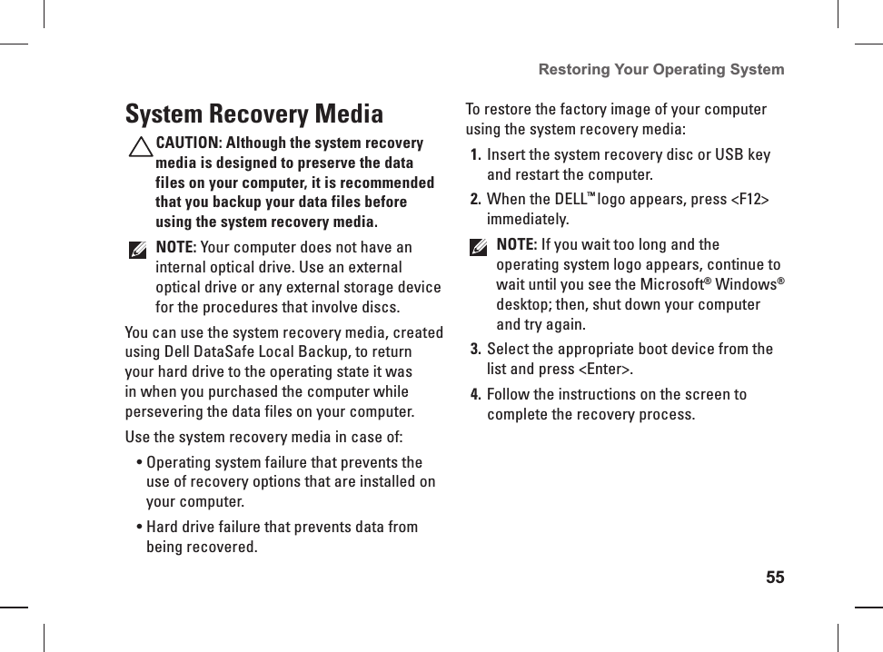 55Restoring Your Operating System  System Recovery MediaCAUTION: Although the system recovery media is designed to preserve the data files on your computer, it is recommended that you backup your data files before using the system recovery media.NOTE: Your computer does not have an internal optical drive. Use an external optical drive or any external storage device for the procedures that involve discs.You can use the system recovery media, created using Dell DataSafe Local Backup, to return your hard drive to the operating state it was in when you purchased the computer while persevering the data files on your computer.Use the system recovery media in case of:Operating system failure that prevents the • use of recovery options that are installed on your computer.Hard drive failure that prevents data from • being recovered.To restore the factory image of your computer using the system recovery media:Insert the system recovery disc or USB key 1. and restart the computer.When the DELL2.  ™ logo appears, press &lt;F12&gt; immediately.NOTE: If you wait too long and the operating system logo appears, continue to wait until you see the Microsoft® Windows® desktop; then, shut down your computer and try again.Select the appropriate boot device from the 3. list and press &lt;Enter&gt;.Follow the instructions on the screen to 4. complete the recovery process.
