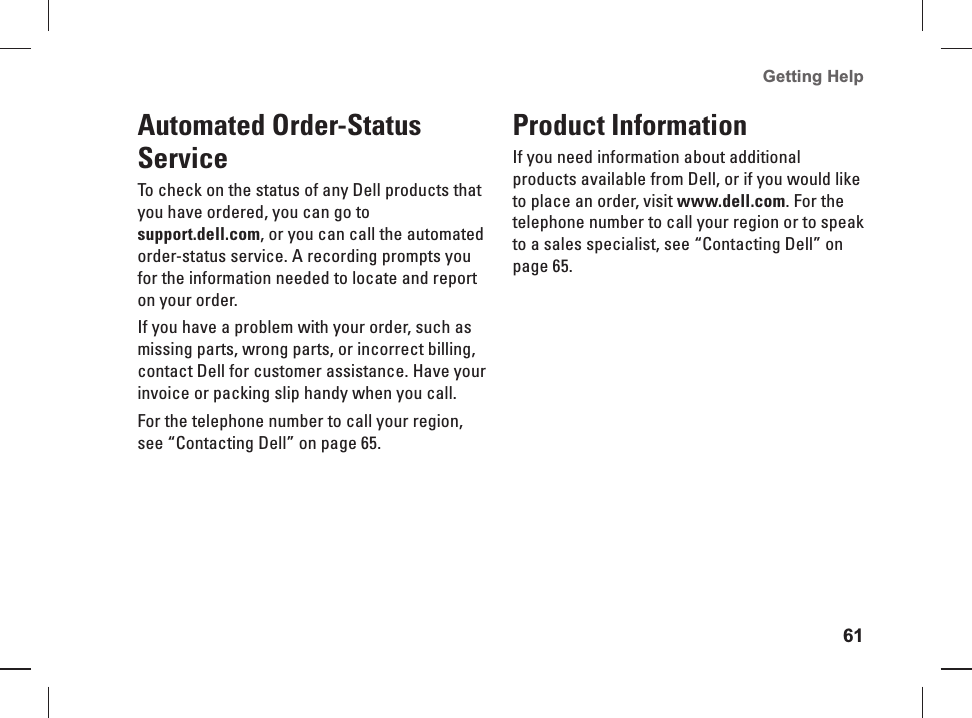 61Getting Help Automated Order-Status ServiceTo check on the status of any Dell products that you have ordered, you can go to support.dell.com, or you can call the automated order-status service. A recording prompts you for the information needed to locate and report on your order.If you have a problem with your order, such as missing parts, wrong parts, or incorrect billing, contact Dell for customer assistance. Have your invoice or packing slip handy when you call. For the telephone number to call your region, see “Contacting Dell” on page 65.Product InformationIf you need  information about additional products available from Dell, or if you would like to place an order, visit www.dell.com. For the telephone number to call your region or to speak to a sales specialist, see “Contacting Dell” on page 65.